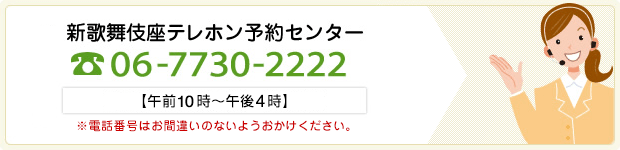 新歌舞伎座テレホン予約センター 06-7730-2222 （午前10時～午後4時）※電話番号はお間違いのないようおかけください。 