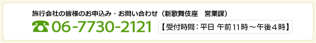 旅行会社の皆様のお申込み・お問い合わせ（新歌舞伎座　営業課）電話番号06-7730-2121【受付時間：平日 午前11時～午後4時】